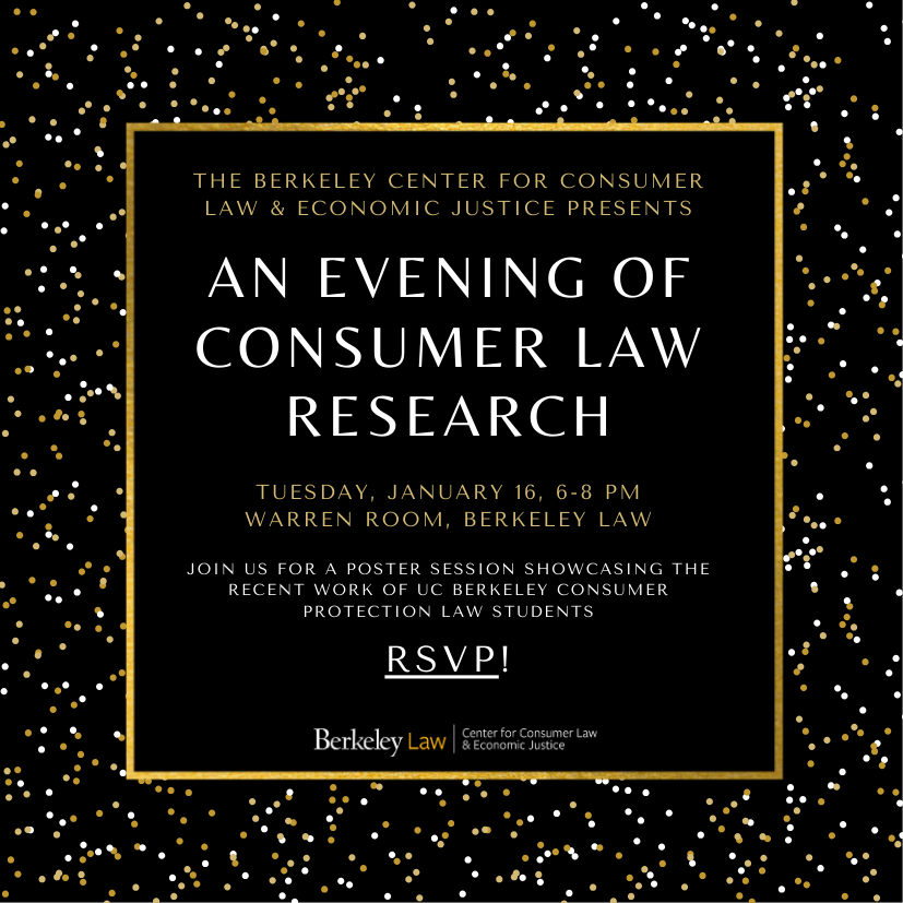 Join us for a poster session showcasing the recent work of UC Berkeley Consumer Protection Law Students.  This year's event will take place on Tuesday, January 16 from 6-8 p.m. in the Warren Room at Berkeley Law.  Wine, cheese, snacks, and non-alcoholic beverages will be provided!