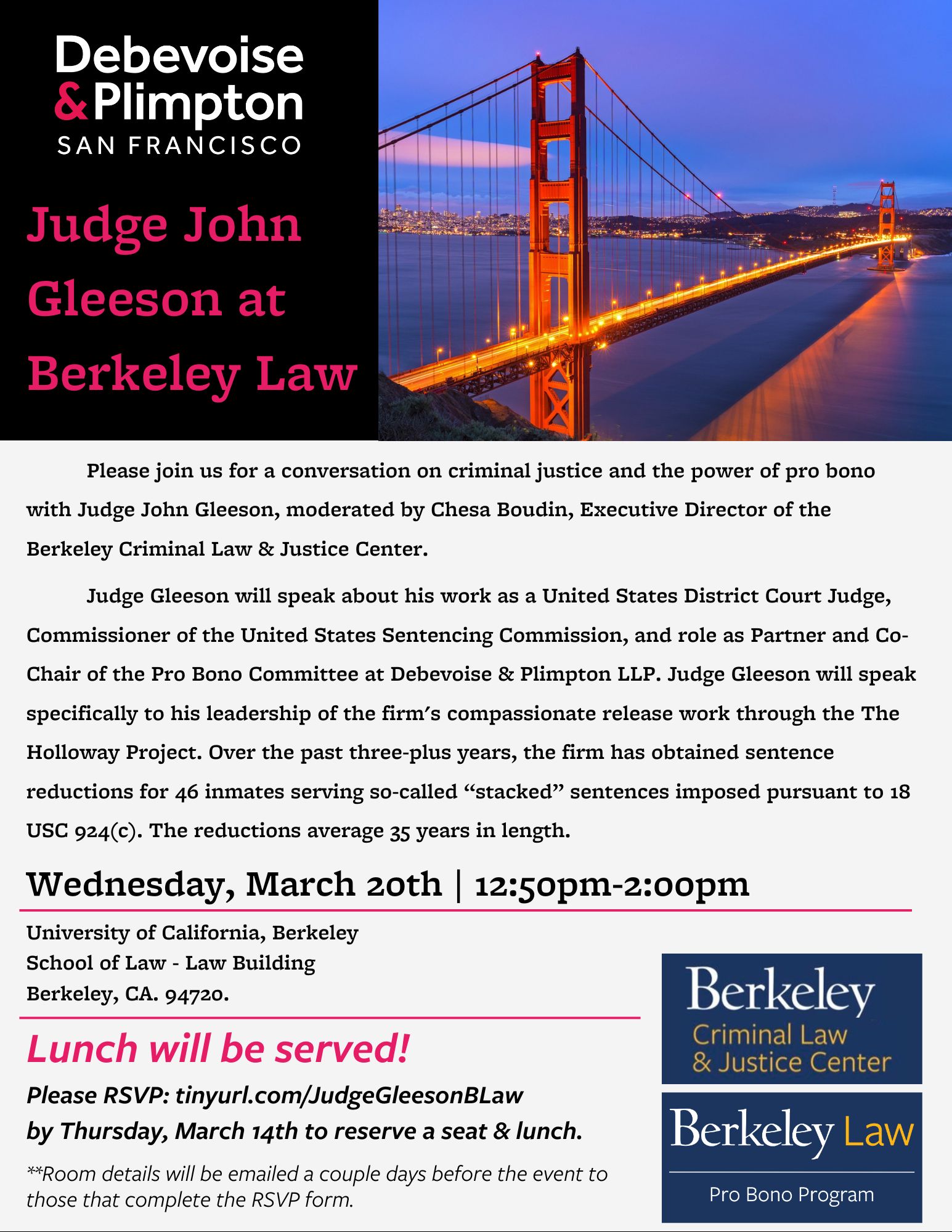 Judge John Gleeson at  Berkeley Law -           Please join us for a conversation on criminal justice and the power of pro bono with Judge John Gleeson, moderated by Chesa Boudin, Executive Director of the Berkeley Criminal Law & Justice Center.              Judge Gleeson will speak about his work as a United States District Court Judge, Commissioner of the United States Sentencing Commission, and role as Partner and Co-Chair of the Pro Bono Committee at Debevoise & Plimpton LLP. Judge Gleeson will speak specifically to his leadership of the firm's compassionate release work through the The Holloway Project. Over the past three-plus years, the firm has obtained sentence reductions for 46 inmates serving so-called “stacked” sentences imposed pursuant to 18 USC 924(c). The reductions average 35 years in length.  Wednesday, March 20th | 12:50pm-2:00pm. Lunch will be served! Please RSVP: tinyurl.com/JudgeGleesonBLaw by Thursday, March 14th to reserve a seat & lunch.  **Room details will be emailed a couple days before the event to those that complete the RSVP form.