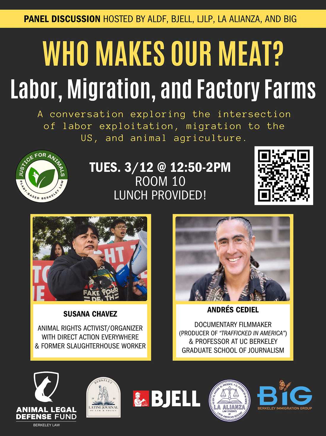 A black poster with bold yellow text reading "SLAUGHTERHOUSE LABOR, MIGRATION, AND ANIMAL RIGHTS" with a short description beneath reading "A conversation exploring the intersection of labor exploitation, migration to the US, and animal agriculture. Tues. 3/12 @ 12:50-2pm Room 10 Lunch Provided!" to the left and right of the date are a circular green and white logo for the Plant-Based Berkeley Law campaign reading "Justice for Animals" and featuring a chicken among leaves. To the right is a QR code. Further down are pictures of two people, Susan Chavez (Animal Rights Activist / Organizer with Direct Action Everywhere & Former Slaughterhouse Worker, and Andrés Cediel Documentary filmmaker - producer of 'Trafficked in America' - & Professor at UC Berkeley Graduate School of Journalism. Below these photos are the logos for ALDF (a white fox and shield), LJLP (Lady Justice), BJELL (a red square with a hard-hatted worker holding scales), La Alianza (scales sitting above an open book), and BIG (the word "big" with a monarch butterfly dotting the "i".