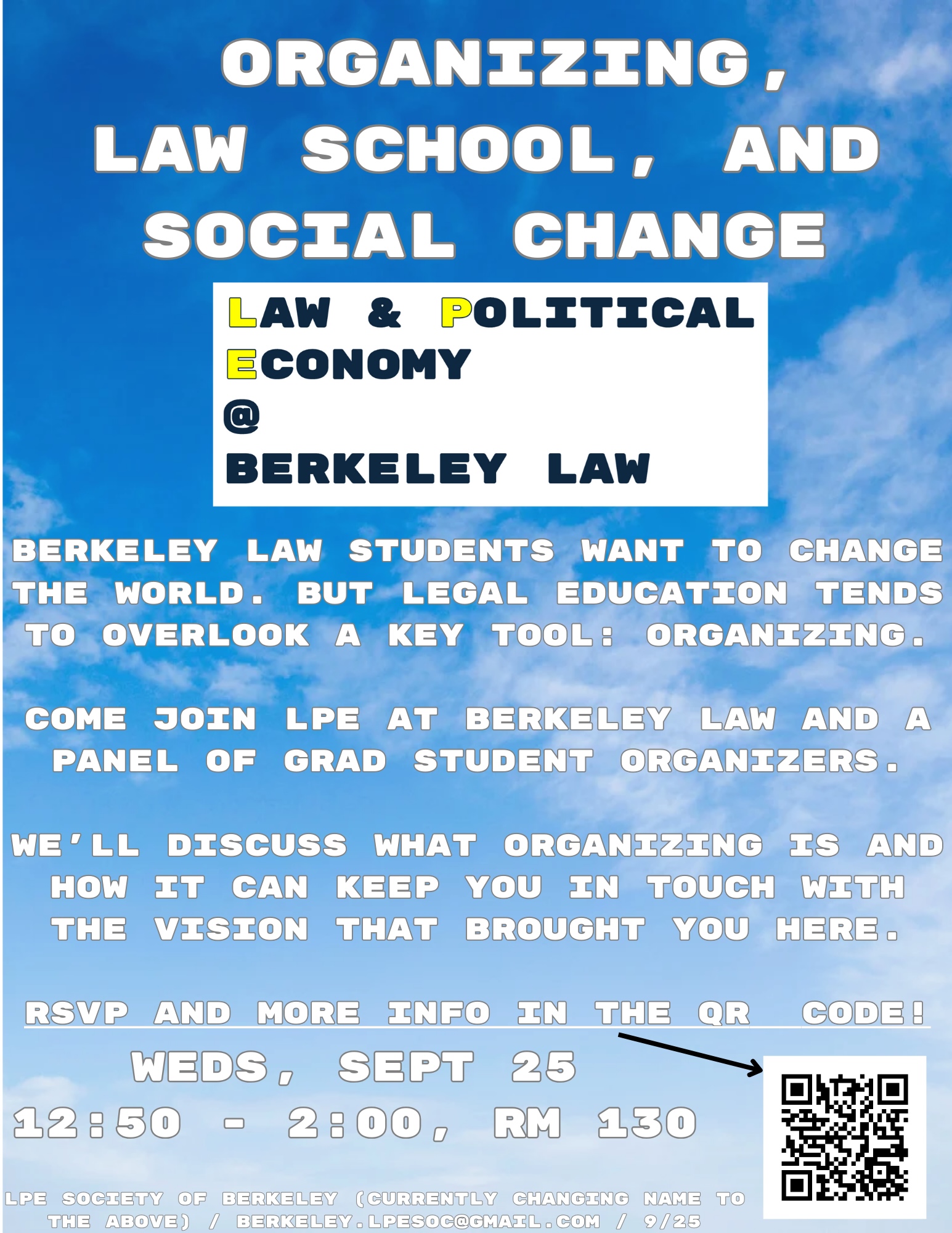 Event title:   Organizing,  Law School, and Social change // Sponsoring Organization: Law and Political Economy at Berkeley Law // Advertising Text: Berkeley Law Students want to change the world. But legal education tends to overlook a key tool: organizing.  Come join LPE at Berkeley Law and a panel of grad student organizers.  We’ll discuss what organizing is and how it can keep you in touch with the vision that brought you here.  RSVP and more info in the QR  Code! // Event Details: Weds, Sept 25 12:50 - 2:00, Rm 130