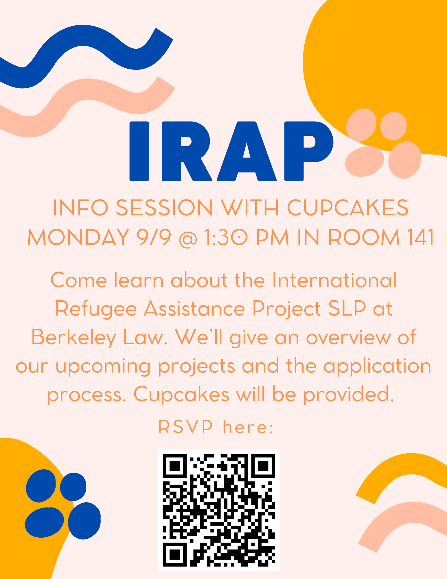 Text on flyer: IRAP Info Session with Cupcakes on Monday 9/9 at 1:30pm in Room 141. Come learn about the International Refugee Assistance Project SLP at Berkeley Law. We’ll give an overview of our upcoming projects and the application process. Cupcakes will be provided. RSVP here: https://forms.gle/Qyjj4bssP3niyXvZA