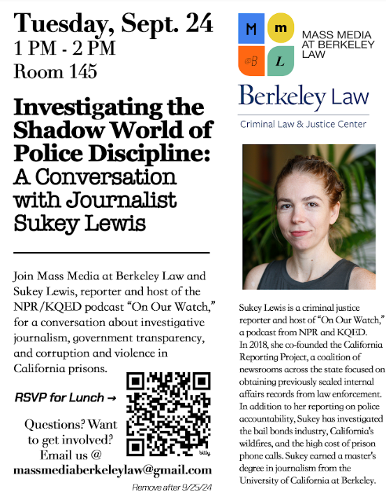 Flyer for Mass Media @ Berkeley Law\'s Investigating the Shadow World of Police Discipline: A Conversation with Journalist Sukey Lewis, co-sponsored by the Criminal Law and Justice Center. Details to RSVP and additional event details are listed:Join Mass Media at Berkeley Law and Sukey Lewis, reporter and host of the NPR/KQED podcast On Our Watch, for a conversation about investigative journalism, government transparency, and corruption and violence in California prisons.