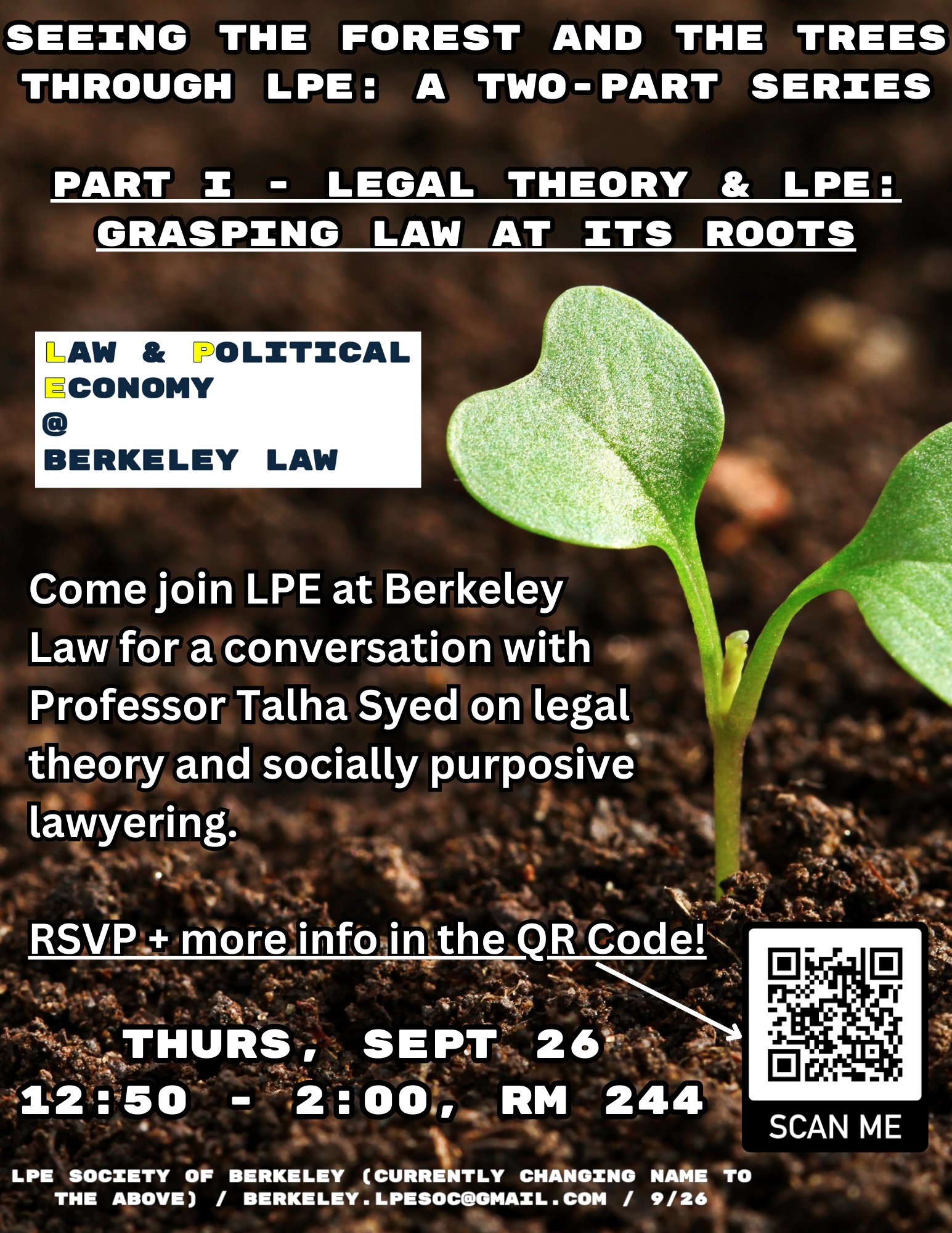 Text on image: Title at the top - Seeing the forest and the trees through lpe: a two-part series  Part I - Legal Theory & LPE: Grasping Law at Its Roots; then, LPE at Berkeley Law logo; then, "Come join LPE at Berkeley Law for a conversation with Professor Talha Syed on legal theory and socially purposive lawyering.  RSVP + more info in the QR Code!" with an arrow pointing at a QR code; then, "Thurs, Sept 26 12:50 - 2:00, Rm 244" and the required posting information: "lpe society of berkeley (currently changing name to the above) / berkeley.lpesoc@gmail.com / 9/26". The backdrop is brown soil with one small, green, budding plant visible around the text.