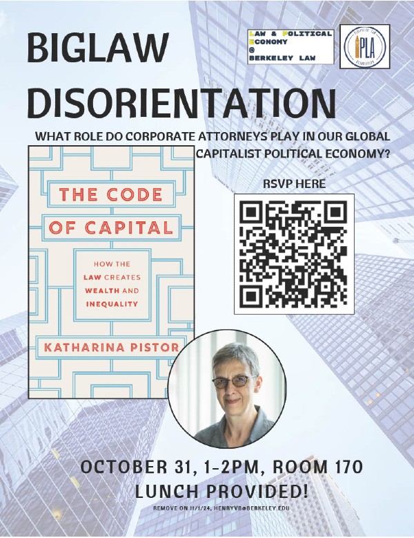 BigLaw Disorientation, sponsored by Law & Political Economy @ Berkeley Law and Plaintiff's Law Association. What role do corporate lawyers play in our global capitalist political economy? Join us and Columbia Law professor Katharina Pistor to discuss her work in *The Code of Capital*. October 31, 1-2pm, Room 170. Lunch Provided!