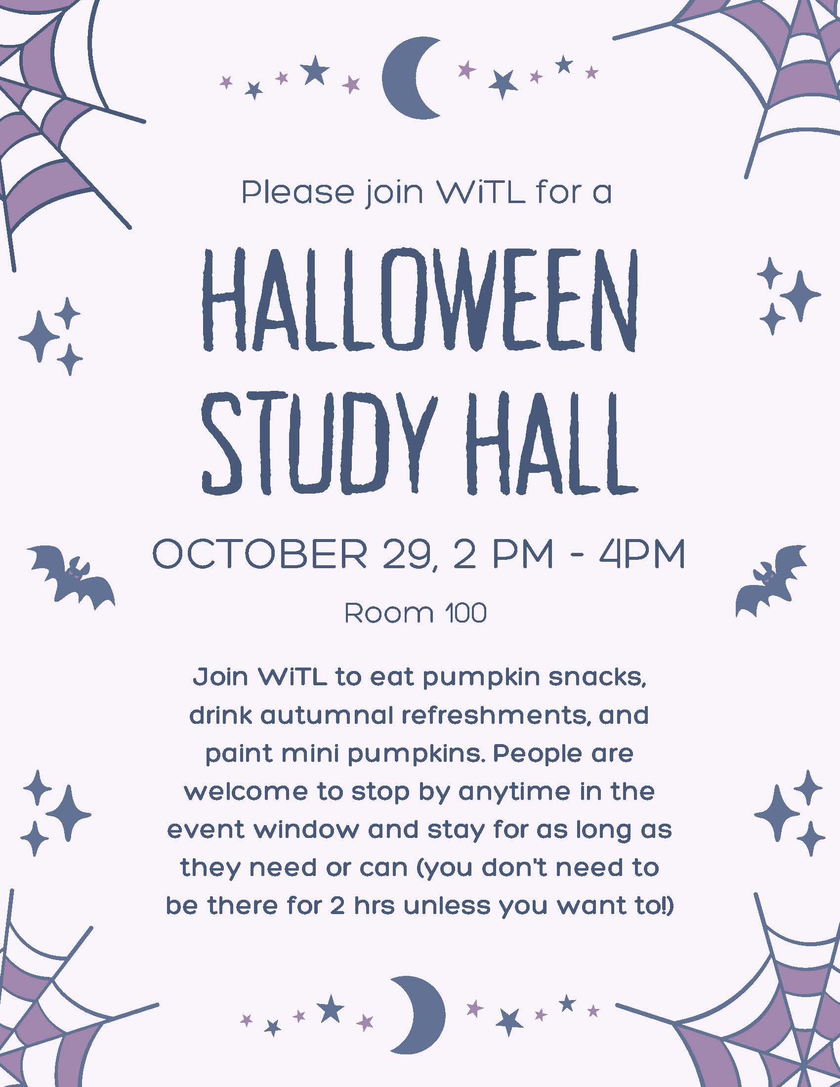 Please join WiTL for a HALLOWEEN STUDYHALL OCTOBER 29, 2 PM - 4PM Room 100  Join WiTL to eat pumpkin snacks, drink autumnal refreshments, and paint mini pumpkins. People are welcome to stop by anytime in the event window and stay for as long as they need or can (you don\'t need to be there for 2 hrs unless you want to!) [purple background with spiderwebs, bats, and sparkle icons]