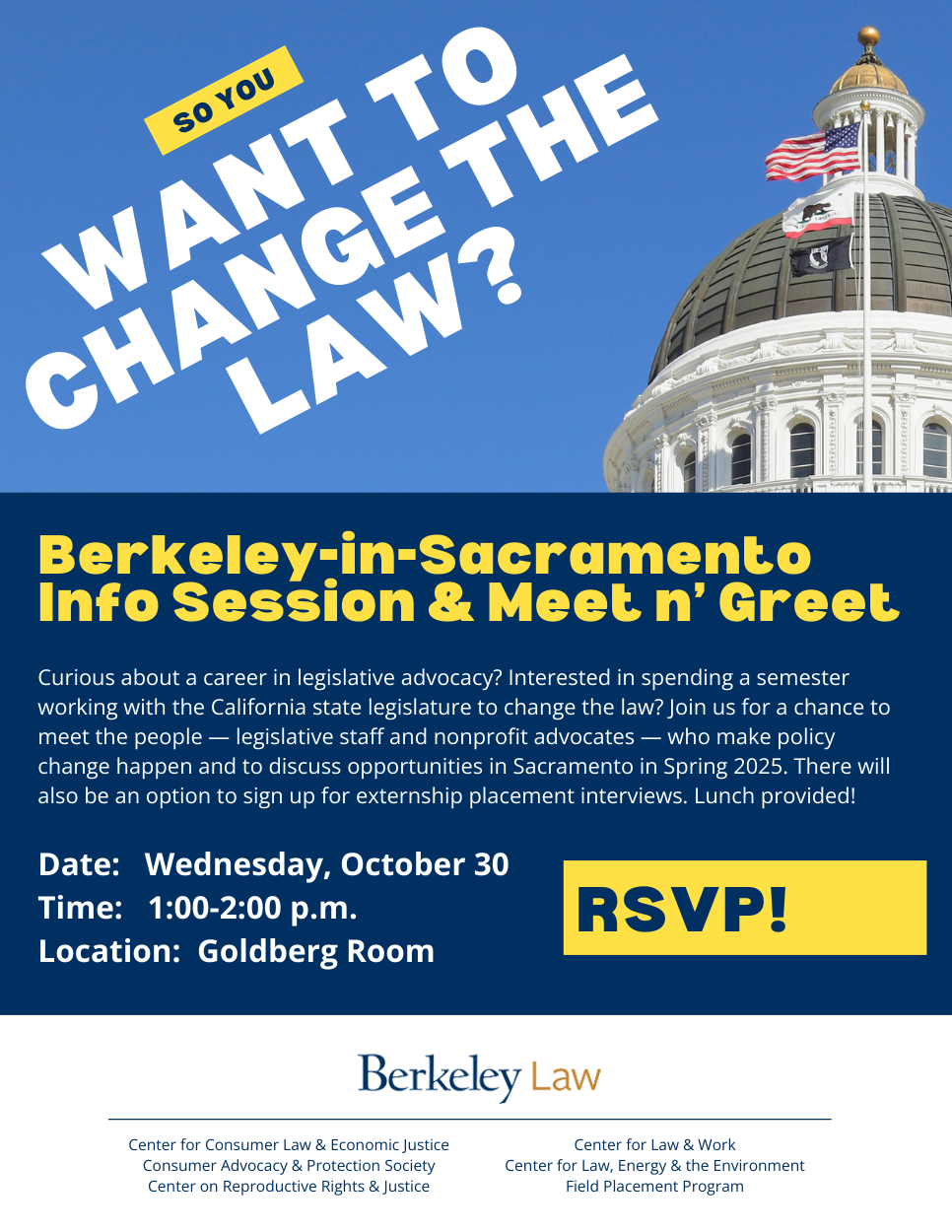 So you want to change the law?  Berkeley-in-Sacramento  Info Session & Meet n’ Greet. Curious about a career in legislative advocacy? Interested in spending a semester working with the California state legislature to change the law? Join us for a chance to meet the people — legislative staff and nonprofit advocates — who make policy change happen and to discuss opportunities in Sacramento in Spring 2025. There will also be an option to sign up for externship placement interviews. Lunch provided!  Date:   Wednesday, October 30 Time:   1:00-2:00 p.m. Location:  Goldberg Room.