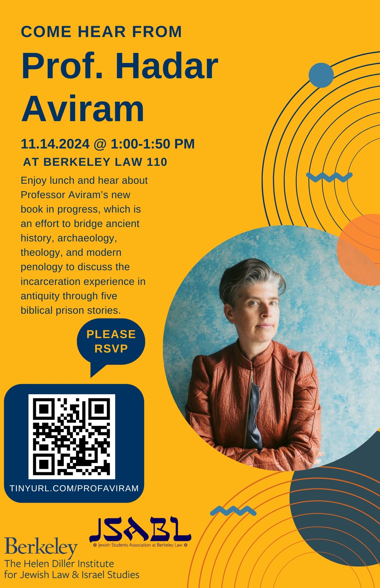 Gold flyer with blue text. Has a headshot of Professor Hadar Aviram -- a white woman with short gray hair and an orange jacket. Flyer text reads: \"Come hear from Prof. Hadar Aviram. 11.14.2024 @ 1:00-1:50 PM at Berkeley Law 110. Enjoy lunch and hear about Professor Aviram’s new book in progress, which is an effort to bridge ancient history, archaeology, theology, and modern penology to discuss the incarceration experience in antiquity through five biblical prison stories. Please RVP (QR code) tinyurl.com/profaviram. Logos of JSABL and the Hellen Diller Institute.