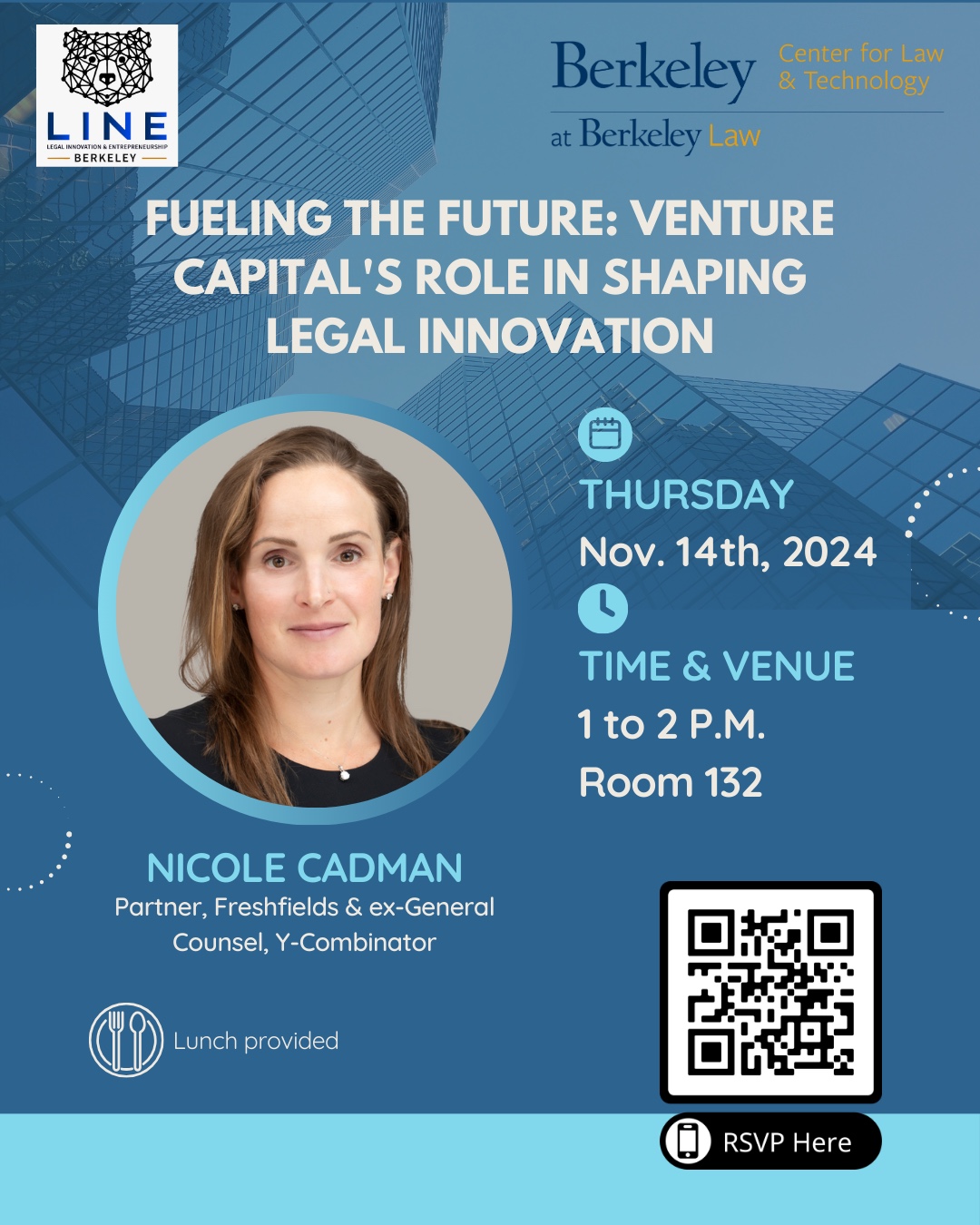 The flyer promotes an event hosted by Legal Innovation & Entrepreneurship (LINE) at Berkeley in collaboration with Berkeley Center for Law & Technology. The event, titled "Fueling the Future: Venture Capital's Role in Shaping Legal Innovation," features Nicole Cadman, a Partner at Freshfields and former General Counsel at Y-Combinator, as the guest speaker. It will take place on Thursday, November 14th, 2024, from 1 to 2 P.M. in Room 132, with lunch provided for attendees. The flyer has a professional design with a blue-tinted background featuring a modern glass building, symbolizing innovation and technology. Logos of LINE and Berkeley Law are placed at the top, and Nicole Cadman’s headshot is displayed prominently. A QR code is included to allow for easy RSVP, along with icons indicating the date, time, and lunch availability.