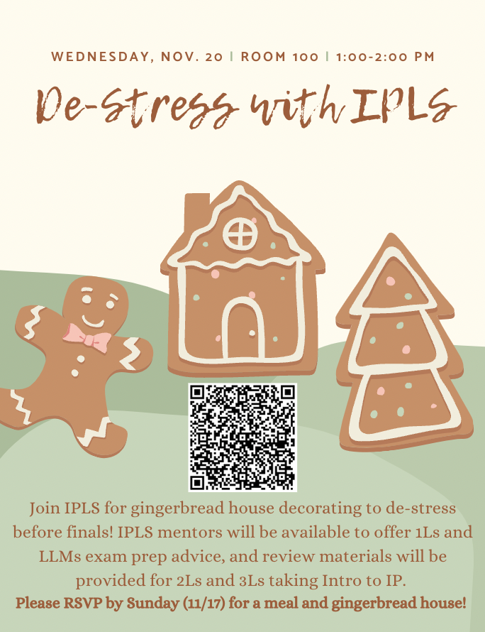 Join IPLS for gingerbread house decorating to de-stress before finals! IPLS mentors will be available to offer 1Ls and LLMs exam prep advice, and review materials will be provided for 2Ls and 3Ls taking Intro to IP. Please RSVP by Sunday (11/17) for a meal and gingerbread house!