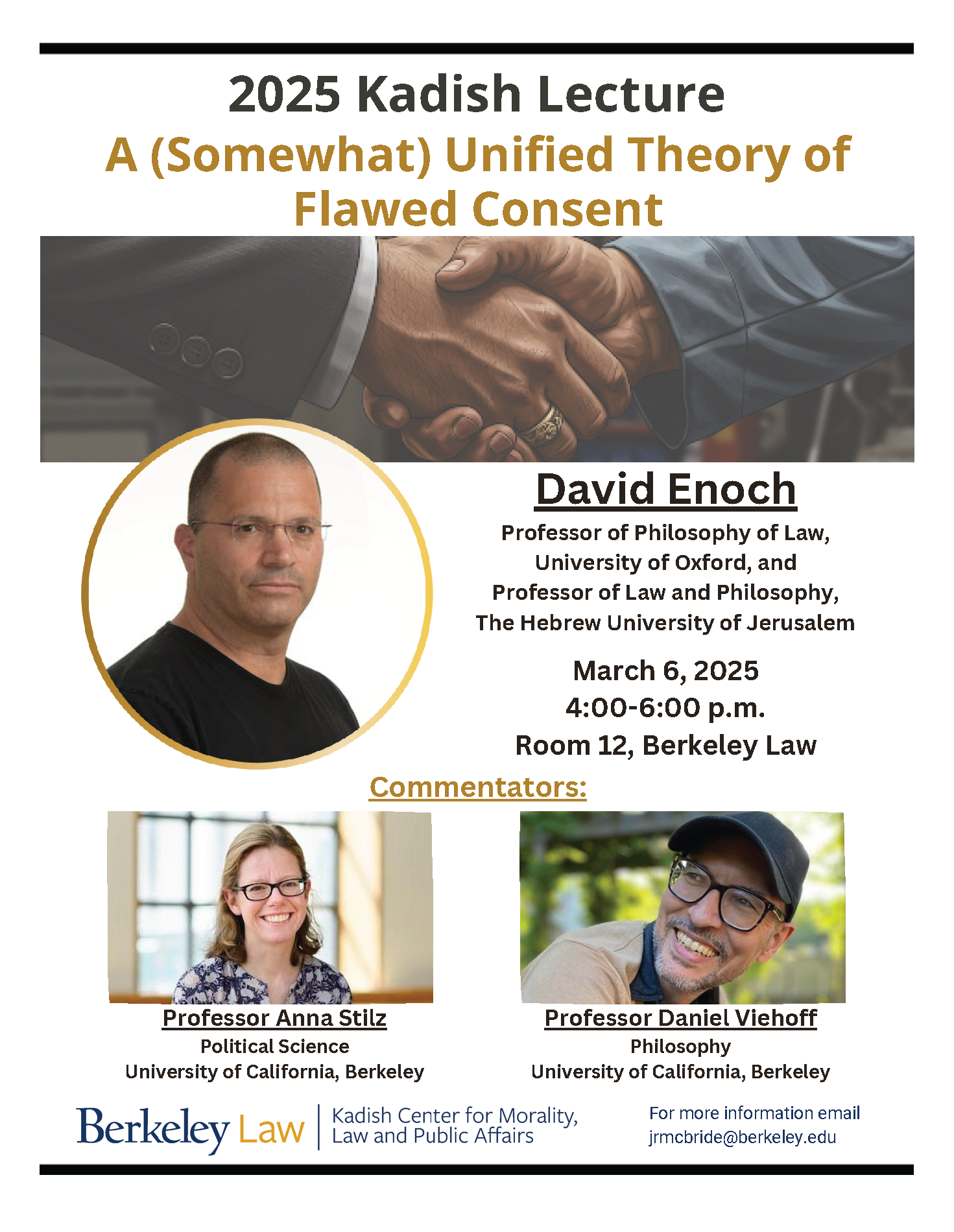 Event flyer: 2025 Kadish Lecture A (Somewhat) Unified Theory of Flawed Consent. David Enoch Professor of Philosophy of Law, University of Oxford, and Professor of Law and Philosophy, The Hebrew University of Jerusalem March 6, 2025 4:00-6:00 p.m. Room 12, Berkeley Law. Commentators: Professor Anna Stilz, Political Science, University of California Berkeley and Professor Daniel Viehoff, Philosophy, University of California Berkeley. Sponsored by the Kadish Center for Morality, Law and Public Affairs. Please email jrmcbride@berkeley.edu for more information. Close up picture of two hands being shook. Close up picture of David Enoch wearing glasses and a black t-shirt. Close up picture of Anna Stilz wearing glasses and a floral top. Close up picture of Daniel Viehoff wearing glasses and a dark baseball cap.