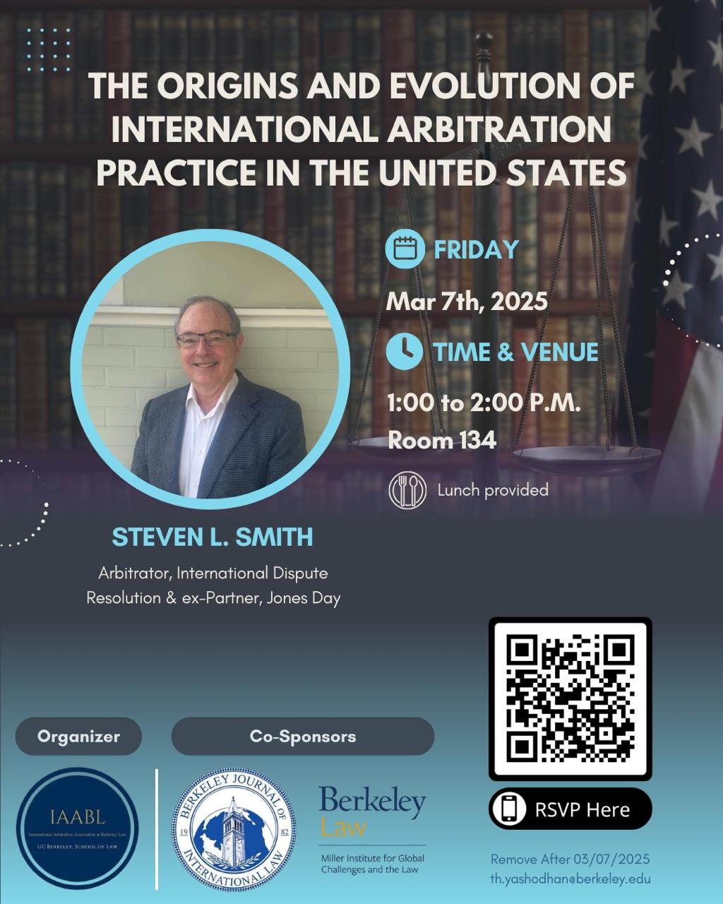 The image is a promotional poster for an event titled “The Origins and Evolution of International Arbitration Practice in the United States.”  Details of the event:  Date: Friday, March 7th, 2025 Time: 1:00 to 2:00 P.M. Venue: Room 134 Lunch will be provided Speaker: Steven L. Smith  Arbitrator, International Dispute Resolution Former Partner, Jones Day Organizer: IAABL (International Arbitration Association at Berkeley Law) Co-Sponsors: Berkeley Journal of International Law and Berkeley Law’s Miller Institute for Global Challenges and the Law  The poster includes a QR code for RSVPs and an RSVP link. It also mentions that the poster will be removed after March 7, 2025, and includes an email address ending with @berkeley.edu.