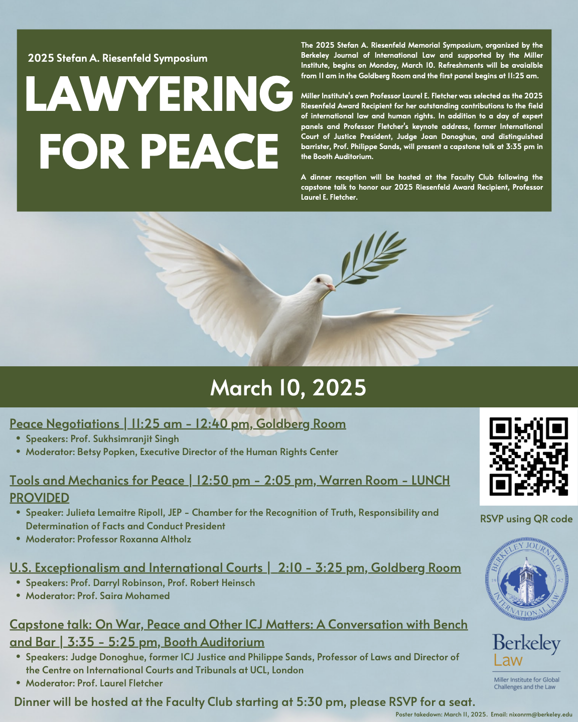 Event Title: 2025 Stefan A. Riesenfeld Symposium: Lawyer for Peace Date: March 10, 2025 Blurb: The 2025 Stefan A. Riesenfeld Memorial Symposium, organized by the Berkeley Journal of International Law and supported by the Miller Institute, takes place on Monday, March 10 at 11:25 am in the Goldberg Room. Miller Institute's own Professor Laurel E. Fletcher was selected as the 2025 Riesenfeld Award Recipient for her outstanding contributions to the field of international law and human rights. In addition to a day of expert panels and Professor Fletcher's keynote address, former International Court of Justice president Judge Joan Donoghue and distinguished barrister Prof. Philippe Sands will present a capstone talk, “On War, Peace and Other ICJ Matters: A Conversation with Bench and Bar” at 3:35 pm in the Warren Room. A dinner reception will be hosted at the Women's Faculty Club following the capstone talk to honor our 2025 Riesenfeld Award Recipient, Professor Laurel E. Fletcher. Panel Times: Peace Negotiations 11:25 am - 12:40 pm Speakers: Prof. Sukhsimranjit Singh Moderator: Betsy Popken, Executive Director of the Human Rights Center at UC Berkeley School of Law Berkeley Tools and Mechanics for Peace 12:50 pm - 2:05 pm - LUNCH WILL BE PROVIDED Speaker: Julieta Lemaitre Ripoll, JEP - Chamber for the Recognition of Truth, Responsibility and Determination of Facts and Conduct President  Moderator: Professor Roxanna Altholz U.S. Exceptionalism and International Courts 2:10 - 3:25 pm Speakers: Prof. Darryl Robinson, Prof. Robert Heinsch Moderator: Prof. Saira Mohamed Capstone talk: On War, Peace and Other ICJ Matters: A Conversation with Bench and Bar 3:35 - 5:25 pm Speakers: Judge Donoghue, former ICJ Justice and Philippe Sands, Professor of Laws and Director of the Centre on International Courts and Tribunals at UCL, London Moderator: Prof. Laurel Fletcher